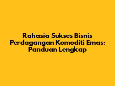 Rahasia Sukses Bisnis Perdagangan Komoditi Emas: Panduan Lengkap