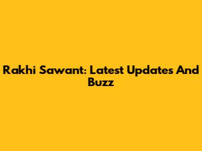 Rakhi Sawant: Latest Updates And Buzz