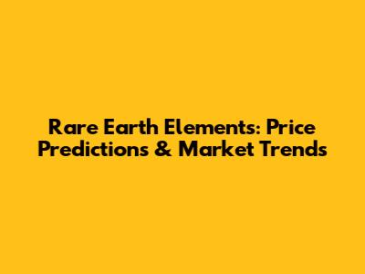 Rare Earth Elements: Price Predictions & Market Trends