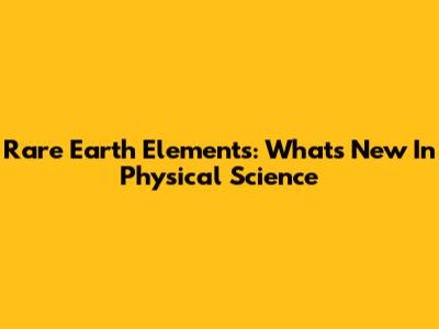 Rare Earth Elements: What's New In Physical Science