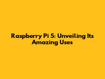 Raspberry Pi 5: Unveiling Its Amazing Uses