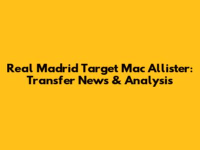 Real Madrid Target Mac Allister: Transfer News & Analysis
