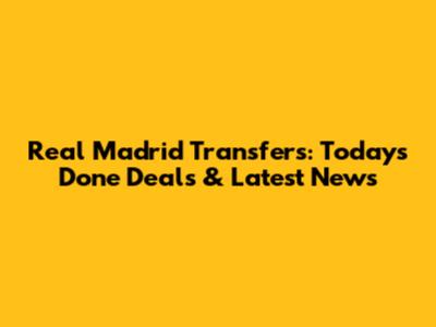 Real Madrid Transfers: Today's Done Deals & Latest News