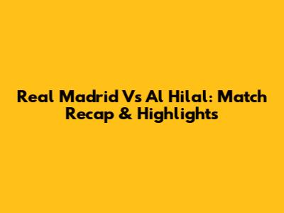 Real Madrid Vs Al Hilal: Match Recap & Highlights