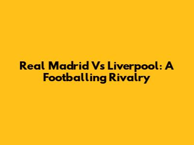Real Madrid Vs Liverpool: A Footballing Rivalry