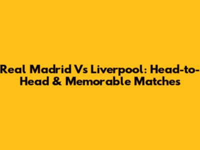 Real Madrid Vs Liverpool: Head-to-Head & Memorable Matches