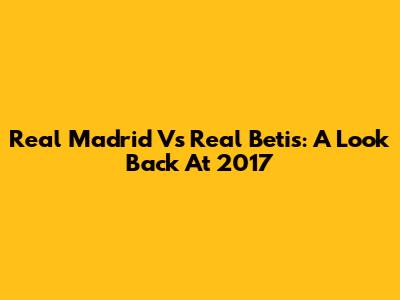 Real Madrid Vs Real Betis: A Look Back At 2017