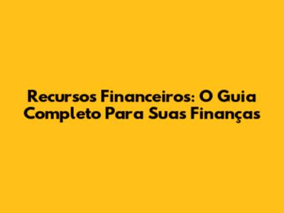 Recursos Financeiros: O Guia Completo Para Suas Finanças
