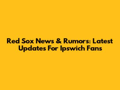 Red Sox News & Rumors: Latest Updates For Ipswich Fans