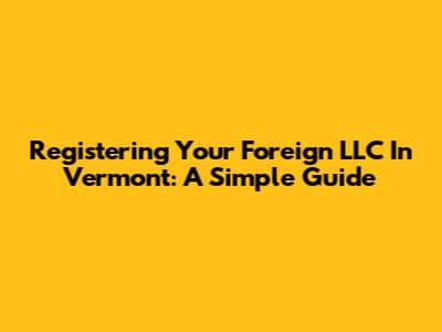 Registering Your Foreign LLC In Vermont: A Simple Guide