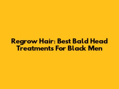 Regrow Hair: Best Bald Head Treatments For Black Men