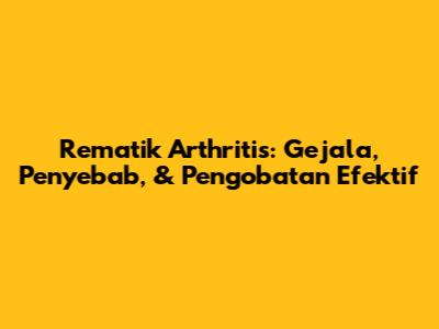 Rematik Arthritis: Gejala, Penyebab, & Pengobatan Efektif