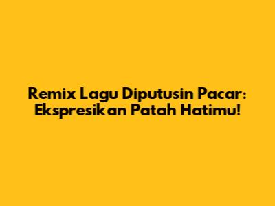 Remix Lagu Diputusin Pacar: Ekspresikan Patah Hatimu!