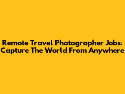Remote Travel Photographer Jobs: Capture The World From Anywhere