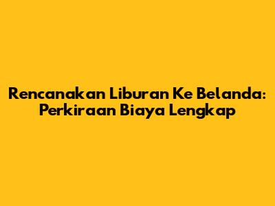 Rencanakan Liburan Ke Belanda: Perkiraan Biaya Lengkap