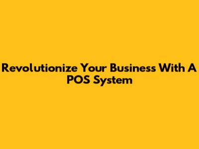 Revolutionize Your Business With A POS System