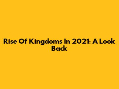 Rise Of Kingdoms In 2021: A Look Back