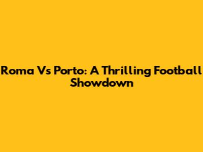 Roma Vs Porto: A Thrilling Football Showdown
