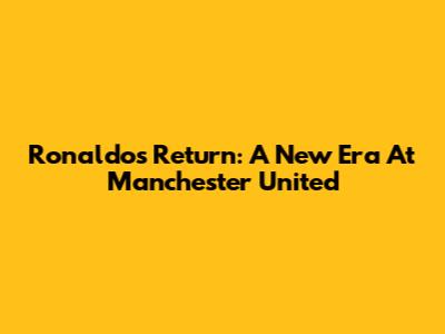 Ronaldo's Return: A New Era At Manchester United