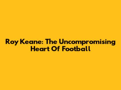 Roy Keane: The Uncompromising Heart Of Football