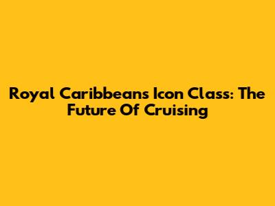 Royal Caribbean's Icon Class: The Future Of Cruising