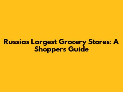 Russia's Largest Grocery Stores: A Shopper's Guide
