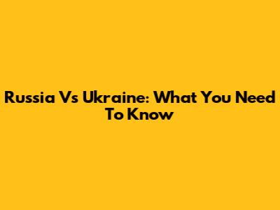 Russia Vs Ukraine: What You Need To Know