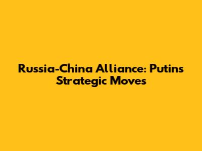 Russia-China Alliance: Putin's Strategic Moves
