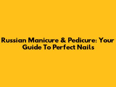 Russian Manicure & Pedicure: Your Guide To Perfect Nails