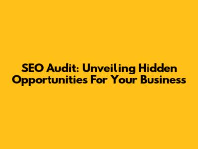 SEO Audit: Unveiling Hidden Opportunities For Your Business