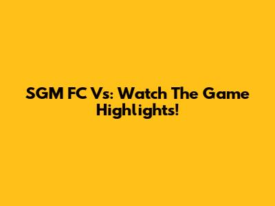 SGM FC Vs: Watch The Game Highlights!