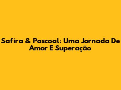 Safira & Pascoal: Uma Jornada De Amor E Superação