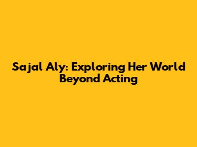 Sajal Aly: Exploring Her World Beyond Acting