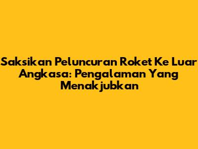 Saksikan Peluncuran Roket Ke Luar Angkasa: Pengalaman Yang Menakjubkan