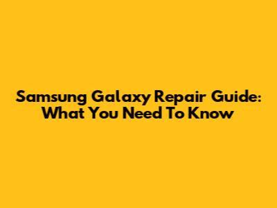 Samsung Galaxy Repair Guide: What You Need To Know