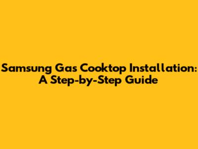 Samsung Gas Cooktop Installation: A Step-by-Step Guide