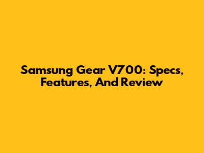 Samsung Gear V700: Specs, Features, And Review