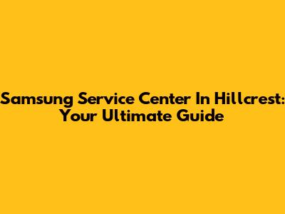 Samsung Service Center In Hillcrest: Your Ultimate Guide