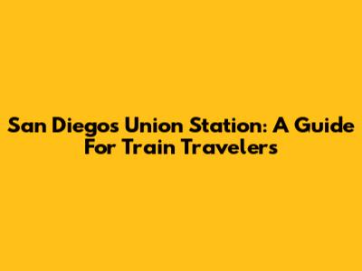 San Diego's Union Station: A Guide For Train Travelers