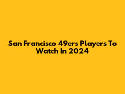 San Francisco 49ers Players To Watch In 2024