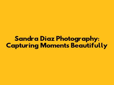 Sandra Diaz Photography: Capturing Moments Beautifully