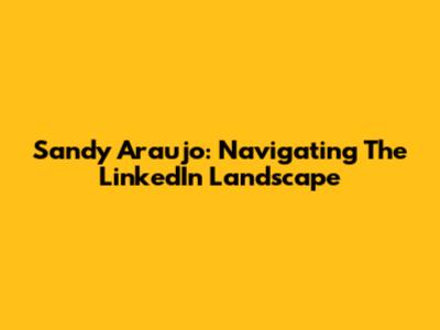 Sandy Araujo: Navigating The LinkedIn Landscape