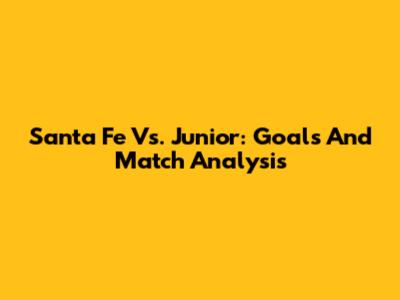 Santa Fe Vs. Junior: Goals And Match Analysis