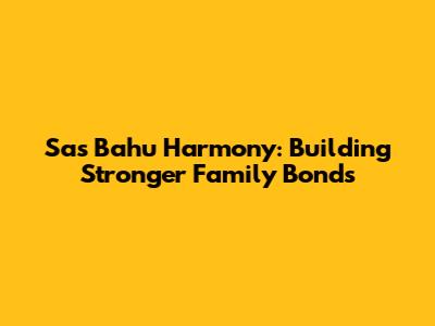 Sas Bahu Harmony: Building Stronger Family Bonds