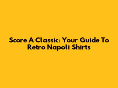 Score A Classic: Your Guide To Retro Napoli Shirts