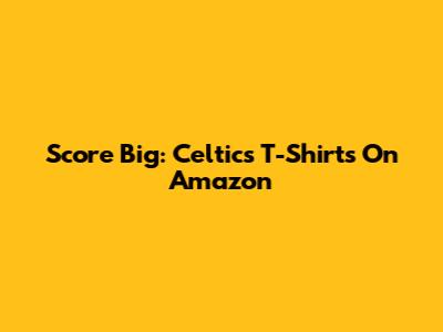 Score Big: Celtics T-Shirts On Amazon
