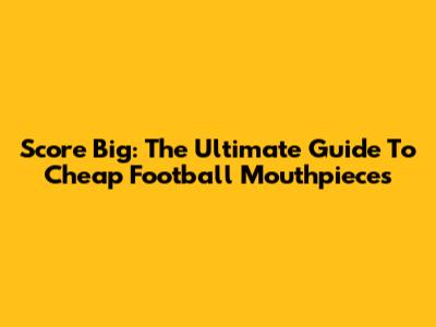 Score Big: The Ultimate Guide To Cheap Football Mouthpieces