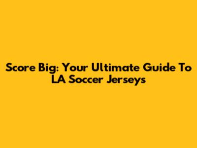 Score Big: Your Ultimate Guide To LA Soccer Jerseys