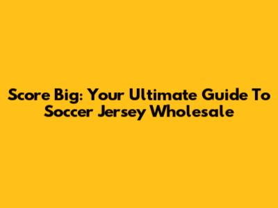 Score Big: Your Ultimate Guide To Soccer Jersey Wholesale