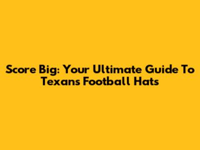 Score Big: Your Ultimate Guide To Texans Football Hats